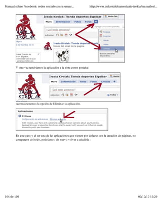 Manual sobre Facebook: redes sociales para usuar...                    http://www.imh.es/dokumentazio-irekia/manuales/...




        Y otra vez tendríamos la aplicación a la vista como pestaña:




        Además tenemos la opción de Eliminar la aplicación.




        En este caso y al ser una de las aplicaciones que vienen por defecto con la creación de páginas, no
        desaparece del todo, podríamos  de nuevo volver a añadirla :




164 de 199                                                                                                    09/10/10 13:29
 