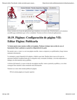 Manual sobre Facebook: redes sociales para usuar...                http://www.imh.es/dokumentazio-irekia/manuales/...




        Como veremos en el caso de aplicaciones que instalemos, no ocurre esto. Si la borramos, no la tenemos
        accesible aquí, tendríamos que volver a instalarla. Veremos en breve el tema de aplicaciones.


        10.19. Páginas: Configuración de página VII:
        Editar Página: Publicarla
        Ya hemos puesto unas cuantas cosillas en la página. Podemos trabajar más en ella de cara al
        lanzamiento final o podemos ya ponerla a disposición de la gente

        En nuestro caso, y como va a ser una página sencilla, vamos a empezar ya a publicitarla y luego iremos
        metiendo información.

        La estrategia a seguir depende de la página y objetivo que trate. Pueden darse casos en los que no
        queramos publicar la página hasta que ya tengamos muy avanzado el trabajo, o sin más empezamos a
        trabajar con ella mientras está ya pública.

        A efectos del manual y ya que se trata de una página sencilla, vamos a ponerla ya pública y ver cómo
        conseguir Fans mientras vamos metiendo más información

        Tenemos en varios sitios donde publicar la página

              En la misma página en la parte superior.




165 de 199                                                                                                09/10/10 13:29
 