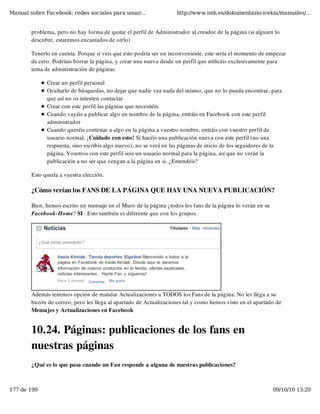 Manual sobre Facebook: redes sociales para usuar...                 http://www.imh.es/dokumentazio-irekia/manuales/...


        problema, pero no hay forma de quitar el perfil de Administrador al creador de la página (si alguien lo
        descubre, estaremos encantados de oírlo)

        Tenerlo en cuenta. Porque si veis que esto podría ser un inconveniente, este sería el momento de empezar
        de cero. Podríais borrar la página, y crear una nueva desde un perfil que utilicéis exclusivamente para
        tema de administración de páginas.

              Crear un perfil personal
              Ocultarlo de búsquedas, no dejar que nadie vea nada del mismo, que no lo pueda encontrar, para
              que así no os intenten contactar
              Crear con este perfil las páginas que necesitéis.
              Cuando vayáis a publicar algo en nombre de la página, entráis en Facebook con este perfil
              administrador
              Cuando queréis contestar a algo en la página a vuestro nombre, entráis con vuestro perfil de
              usuario normal. ¡Cuidado con esto! Si hacéis una publicación nueva con este perfil (no una
              respuesta, sino escribis algo nuevo), no se verá en las páginas de inicio de los seguidores de la
              página. Vosotros con este perfil sois un usuario normal para la página, así que no verán la
              publicación a no ser que vengan a la página en si. ¿Entendéis?

        Esto queda a vuestra elección.

        ¿Cómo verían los FANS DE LA PÁGINA QUE HAY UNA NUEVA PUBLICACIÓN?

        Bien, hemos escrito un mensaje en el Muro de la página ¿todos los fans de la página lo verán en su
        Facebook-Home? SI . Esto también es diferente que con los grupos.




        Además tenemos opción de mandar Actualizaciones a TODOS los Fans de la página. No les llega a su
        buzón de correo, pero les llega al apartado de Actualizaciones tal y como hemos visto en el apartado de
        Mensajes y Actualizaciones en Facebook


        10.24. Páginas: publicaciones de los fans en
        nuestras páginas
        ¿Qué es lo que pasa cuando un Fan responde a alguna de nuestras publicaciones?



177 de 199                                                                                                   09/10/10 13:29
 