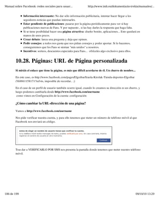 Manual sobre Facebook: redes sociales para usuar...                 http://www.imh.es/dokumentazio-irekia/manuales/...


              Información interesante: No dar sólo información publicitaria, intentar hacer llegar a los
              seguidores noticias que puedan interesarles.
              Estar pendiente de publicaciones: pasarse por la página periódicamente para ver si hay
              publicaciones nuevas de Fans. Y por supuesto , si las hay darles la respuesta que haga falta.
              Si se tiene posibilidad hacer una página atractiva: diseño bonito, aplicaciones... Esto quedará en
              manos de unos pocos.
              Crear debate: lanza una pregunta y deja que opinen.
              Pedir consejos: a todos nos gusta que nos pidan consejos y poder aportar. Si lo hacemos,
              conseguiremos que los Fans se sientan "más unidos" a nosotros.
              Incentivos: sorteos, descuentos especiales para Fans...  ofréceles algo exclusivo para ellos.


        10.28. Páginas: URL de Página personalizada
        Si miráis el enlace que tiene la página, es más que difícil acordarse de él. Un churro de nombre...

        En este caso, es http://www.facebook.com/pages/Elgoibar/Iraola-Kirolak-Tienda-deportes-Elgoibar
        /368861158171?ref=ts, imposible de recordar.. ;)

        En el caso de un perfil de usuario también ocurre igual, cuando lo creamos su dirección es un churro, y
        luego podemos cambiarla desde http://www.facebook.com/username
         como vimos en Configuración de la cuenta: configuración

        ¿Cómo cambiar la URL-dirección de una página?

        Vamos a http://www.facebook.com/username

        Nos pide verificar nuestra cuenta, y para ello tenemos que meter un número de teléfono móvil al que
        Facebook nos enviará un código.




        Tras dar a VERIFICARLO POR SMS nos presenta la pantalla donde tenemos que meter nuestro teléfono
        móvil.




186 de 199                                                                                                    09/10/10 13:29
 