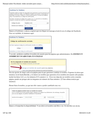Manual sobre Facebook: redes sociales para usuar...                 http://www.imh.es/dokumentazio-irekia/manuales/...




        Damos a Confirmar, y ahora a esperar que nos llegue un mensaje al móvil con el código de Facebook.
        Una vez recibido, lo metemos aquí:




        Y ya está.. podemos cambiar el nombre de usuario para las páginas que administramos. En ESCOGE UN
        NOMBRE DE USUARIO PARA TUS PÁGINAS




        Nos da opción de elegir cuál es la página para la que queremos cambiar el nombre. Cogemos la única que
        tenemos, la de Iraola Kirolak, y le damos un nombre que queremos (Los nombres de usuario sólo pueden
        incluir las letras A-Z, a-z, los números 0-9 o puntos (.)) . Si no nos deja dar un nombre corto a nuestra
        página, puede ser porque aún no tengamos un número de Fans mínimo ( 25 fans ultima noticia que
        tenemos)

        Pensar bien el nombre, ya que tan sólo vamos a poder cambiarlo una vez.




        Damos a Comprobar la disponibilidad. Y nos dirá si el nombre está libre o no. Si está libre nos da las



187 de 199                                                                                                   09/10/10 13:29
 