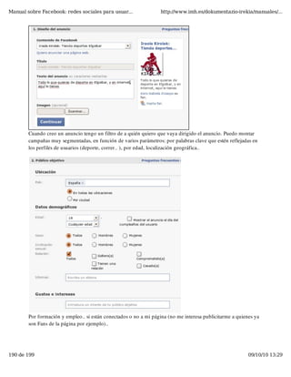 Manual sobre Facebook: redes sociales para usuar...                http://www.imh.es/dokumentazio-irekia/manuales/...




        Cuando creo un anuncio tengo un filtro de a quién quiero que vaya dirigido el anuncio. Puedo montar
        campañas muy segmentadas, en función de varios parámetros: por palabras clave que estén reflejadas en
        los perfiles de usuarios (deporte, correr.. ), por edad, localización geográfica..




        Por formación y empleo.. si están conectados o no a mi página (no me interesa publicitarme a quienes ya
        son Fans de la página por ejemplo)..




190 de 199                                                                                                09/10/10 13:29
 