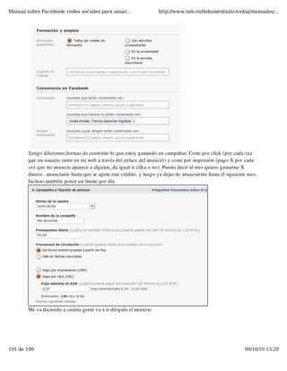 Manual sobre Facebook: redes sociales para usuar...                 http://www.imh.es/dokumentazio-irekia/manuales/...




        Tengo diferentes formas de controlar lo que estoy gastando en campañas: Coste por click (por cada vez
        que un usuario entre en mi web a través del enlace del anunció) y coste por impresión (pago X por cada
        vez que mi anuncio aparece a alguien, da igual si clika o no). Puedo decir al mes quiero gastarme X
        dinero.. anunciame hasta que se agote este crédito, y luego ya dejas de anunciarme hasta el siguiente mes..
        Incluso también poner un límite por día.




        Me va diciendo a cuánta gente va a ir dirigida el anuncio




191 de 199                                                                                                  09/10/10 13:29
 
