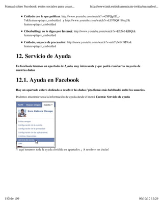 Manual sobre Facebook: redes sociales para usuar...                http://www.imh.es/dokumentazio-irekia/manuales/...


              Cuidado con lo que publicas: http://www.youtube.com/watch?v=C8PQg0D_-
              7s&feature=player_embedded  y http://www.youtube.com/watch?v=LD70Q41bbqU&
              feature=player_embedded

              Ciberbulling: no lo digas por Internet: http://www.youtube.com/watch?v=E3Z6f-KIIQI&
              feature=player_embedded

              Cuidado, un poco de precaución: http://www.youtube.com/watch?v=mhTcNsNJM9o&
              feature=player_embedded


        12. Servicio de Ayuda
        En facebook tenemos un apartado de Ayuda muy interesante y que podrá resolver la mayoría de
        nuestras dudas


        12.1. Ayuda en Facebook
        Hay un apartado entero dedicado a resolver las dudas / problemas más habituales entre los usuarios.

        Podemos encontrar toda la información de ayuda desde el menú Cuenta: Servicio de ayuda




        Y aquí tenemos toda la ayuda dividida en apartados. ¡ A resolver tus dudas!




195 de 199                                                                                            09/10/10 13:29
 
