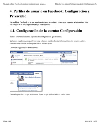 Manual sobre Facebook: redes sociales para usuar...                 http://www.imh.es/dokumentazio-irekia/manuales/...



        4. Perfiles de usuario en Facebook: Configuración y
        Privacidad
        Un perfil de Facebook es lo que usualmente vas a necesitar y crear para empezar a interactuar con
        tus amigos de la red, representa tu yo en Facebook


        4.1. Configuración de la cuenta: Configuración
        Vamos a ver unas cuantas opciones de configuración que tenemos.

        Ya hemos creado nuestro perfil personal y hemos metido algo de información sobre nosotros, ahora
        vamos a empezar con la configuración de nuestro perfil.

        Cuenta: Configuración de la cuenta:




        Esta es la pantalla a la que accedemos, desde la que podemos hacer varias cosas:




27 de 199                                                                                              09/10/10 13:29
 