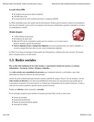 Manual sobre Facebook: redes sociales para usuar...                 http://www.imh.es/dokumentazio-irekia/manuales/...


        La web 1.0 en 1996

              45 millones de personas están en Internet
              250.000 sitios web
              La mayoría de las web existentes pertenece a empresas (80/20)

        La Web, entendida como otro medio más de información. Eramos pocos usuarios y pasivos (no podíamos
        sino leer el contenido y poco más). Las empresas eran las que se dedicaban a generar contenido y nosotros
        nos dedicábamos a leerlo.

        10 años después

              1.000 millones de personas
              80 millones de sitios web
              Más del 85% de los contenidos creados por los usuarios, ya no somos meros
              lectores, tenemos opción de participar.
              Nativos digitales frente a inmigrantes digitales: las nuevas generaciones son nativos digitales.. y
              nosotros aunque llevemos años en esto, somos inmigrantes digitales.

        La Web 2.0 se basa en fomentar el intercambio de información y colaboración entre usuarios. El usuario
        pasa a ser parte activa y no sólo lector.


        1.3. Redes sociales
        Hoy en día todos hablamos de las redes sociales, y seguramente muchos de nosotros ya estamos
        utilizándolas : Facebook, Twitter, MySpace, Linkedin....

        Las redes sociales son comunidades de personas que comparten intereses y actividades o que están
        interesadas en mirar los intereses de otras personas.

        circulo de gente unidaAl igual que tenemos nuestra cuadrilla de amigos "físicos" (los de siempre), con las
        redes sociales en Internet se nos abre la posibilidad de interactuar con otras personas que puede que ni
        conozcamos en persona. Una red social se va creando por compartición de los mismos intereses, y todos y
        cada uno de nosotros podemos aportar nuestro granito de arena.

        Pueden ser abiertas a todo el mundo o cerradas.

        En un principio surgieron para facilitar el contacto personal. Hoy en día se usan como:

              fuente de prestigio
              promoción profesional
              fuente de posicionamiento digital
              mercado de trabajo




3 de 199                                                                                                    09/10/10 13:29
 