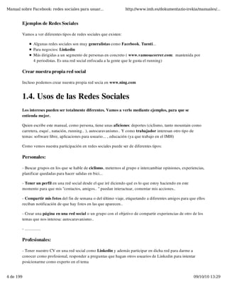 Manual sobre Facebook: redes sociales para usuar...                   http://www.imh.es/dokumentazio-irekia/manuales/...


        Ejemplos de Redes Sociales

        Vamos a ver diferentes tipos de redes sociales que existen:

                 Algunas redes sociales son muy generalistas como Facebook, Tuenti...
                 Para negocios: Linkedin
                 Más dirigidas a un segmento de personas en concreto ( www.vamosacorrer.com:  mantenida por
                 4 periodistas. Es una red social enfocada a la gente que le gusta el running)

        Crear nuestra propia red social

        Incluso podemos crear nuestra propia red socia en www.ning.com


        1.4. Usos de las Redes Sociales
        Los intereses pueden ser totalmente diferentes. Vamos a verlo mediante ejemplos, para que se
        entienda mejor.

        Quien escribe este manual, como persona, tiene unas aficiones: deportes (ciclismo, tanto mountain como
        carretera, esquí , natación, running.. ), autocaravanismo.. Y como trabajador interesan otro tipo de
        temas: software libre, aplicaciones para usuario... , educación (ya que trabajo en el IMH)

        Como vemos nuestra participación en redes sociales puede ser de diferentes tipos:

        Personales:

        - Buscar grupos en los que se hable de ciclismo, meternos al grupo e intercambiar opiniones, experiencias,
        planificar quedadas para hacer salidas en bici...

        - Tener un perfil en una red social desde el que iré diciendo qué es lo que estoy haciendo en este
        momento para que mis "contactos, amigos.. " puedan interactuar, comentar mis acciones..

        - Compartir mis fotos del fin de semana o del último viaje, etiquetando a diferentes amigos para que ellos
        reciban notificación de que hay fotos en las que aparecen..

        - Crear una página en una red social o un grupo con el objetivo de compartir experiencias de otro de los
        temas que nos interesa: autocaravanismo..

        - ..............

        Profesionales:

        - Tener nuestro CV en una red social como Linkedin y además participar en dicha red para darme a
        conocer como profesional, responder a preguntas que hagan otros usuarios de Linkedin para intentar
        posicionarme como experto en el tema


4 de 199                                                                                                     09/10/10 13:29
 