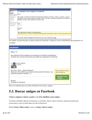 Manual sobre Facebook: redes sociales para usuar...               http://www.imh.es/dokumentazio-irekia/manuales/...




        En cambio a la persona que ya tiene cuenta en Facebook, le llega un correo indicándole que queremos ser
        su amigo.




        Este es el método que nos ofrece Facebook de invitar a amigos.


        5.3. Buscar amigos en Facebook
        Vamos a empezar a buscar a gente y ver si los añadimos como amigos.

        Ya hemos mandado algunas invitaciones a conocidos. Ahora vamos a buscar a gente que puede que
        conozcamos y que ya están dados de alta en Facebook

        Desde Cuenta: Editar amigos vamos a Amigos: Buscar amigos


46 de 199                                                                                                09/10/10 13:29
 