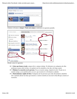 Manual sobre Facebook: redes sociales para usuar...                  http://www.imh.es/dokumentazio-irekia/manuales/...




        Si ahora volvemos a Amigos: Todos mis amigos, tendremos la siguiente pantalla:




        Donde vemos lo siguiente:

              1: Listas que hemos creado, amigos-bici y amigos-trabajo. Si clickamos en cualquiera de ellas
              podremos actuar sobre la lista, ver quiénes son los miembros, dar alta o de baja a gente
              3: Eliminar la conexión con la persona. Si ya es nuestro amigo, dejaría de serlo. Si aún no es
              nuestro amigo, ya no podría serlo a no ser  que nosotros lo volviéramos a admitir.
              2: Mantenimiento rápido de listas. Cualquiera de las personas que están ahí podemos añadirlas
              (1) o quitarlas (2) de las listas que tenemos o incluso meterla en una nueva lista (3) que creamos al
              momento.




56 de 199                                                                                                     09/10/10 13:29
 