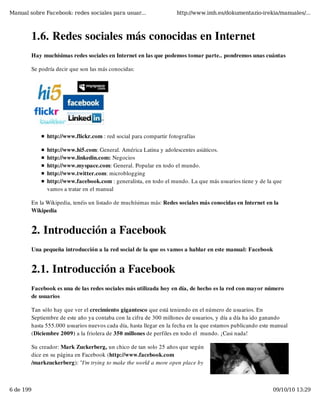 Manual sobre Facebook: redes sociales para usuar...                http://www.imh.es/dokumentazio-irekia/manuales/...



        1.6. Redes sociales más conocidas en Internet
        Hay muchísimas redes sociales en Internet en las que podemos tomar parte.. pondremos unas cuántas

        Se podría decir que son las más conocidas:




              http://www.flickr.com : red social para compartir fotografías

              http://www.hi5.com: General. América Latina y adolescentes asiáticos.
              http://www.linkedin.com: Negocios
              http://www.myspace.com: General. Popular en todo el mundo.
              http://www.twitter.com: microblogging
              http://www.facebook.com : generalista, en todo el mundo. La que más usuarios tiene y de la que
              vamos a tratar en el manual

        En la Wikipedia, tenéis un listado de muchísimas más: Redes sociales más conocidas en Internet en la
        Wikipedia


        2. Introducción a Facebook
        Una pequeña introducción a la red social de la que os vamos a hablar en este manual: Facebook


        2.1. Introducción a Facebook
        Facebook es una de las redes sociales más utilizada hoy en día, de hecho es la red con mayor número
        de usuarios

        Tan sólo hay que ver el crecimiento gigantesco que está teniendo en el número de usuarios. En
        Septiembre de este año ya contaba con la cifra de 300 millones de usuarios, y día a día ha ido ganando
        hasta 555.000 usuarios nuevos cada día, hasta llegar en la fecha en la que estamos publicando este manual
        (Diciembre 2009) a la friolera de 350 millones de perfiles en todo el  mundo. ¡Casi nada!

        Su creador: Mark Zuckerberg, un chico de tan solo 25 años que según
        dice en su página en Facebook (http://www.facebook.com
        /markzuckerberg): "I'm trying to make the world a more open place by



6 de 199                                                                                                  09/10/10 13:29
 