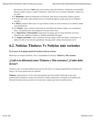 Manual sobre Facebook: redes sociales para usuar...                  http://www.imh.es/dokumentazio-irekia/manuales/...


              que tenemos ahí está el  Salir: para cerrar nuestra sesión de Facebook. Totalmente recomendable
              hacerlo cuando vayamos a dejar el ordenador, sobre todo si no es nuestro ordenador, estamos en
              un cyber.. 
              7: Búsquedas: cajetín de búsquedas en Facebook, para buscar en personas, páginas, grupos..
              8: Como aún somos relativamente nuevos en Facebook algunas ayudas que nos da. Podemos
              cerrarlas.
              9: Filtros: podemos filtrar qué es lo que estamos viendo en cada momento en la columna central
              (10) del Facebook
              10: Noticias : aquí es donde vemos todas las actividades de nuestros amigos, sus comentarios,
              fotos... las publicaciones de las páginas de las que somos fans..
              11: Sugerencias y Patrocinados: sugerencias de amigos que nos hace facebook (en base a
              relaciones que establece el sistema) y también publicidad (de pago)
              12: Amigos conectados: vemos a primera vista qué amigos están conectados, si pinchamos en
              alguno de ellos se nos abrirá la pantalla de chat para poder chatear directamente con él


        6.2. Noticias Titulares Vs Noticias más recientes
        En el centro de la página inicial de Facebook están las noticias

        Desde hace un tiempo Facebook  tiene 2 modalidades de Noticias: Titulares y Más recientes


        ¿Cuál es la diferencia entre Titulares y Más recientes? ¿Cuáles debo
        de leer?
        Si quieres estar al corriente deberías pasar por los dos sitios, eso siempre dependiendo del tiempo que
        tengas y de lo que quieras leer por supuesto

        Titulares: aquí podremos ver las cosas más populares que han pasado. Facebook escoge estas
        publicaciones teniendo en cuenta varios factores (cuántos amigos han comentado en la publicación,
        historial de interacciones que tienes con la persona o página que hace las publicaciones).




62 de 199                                                                                                    09/10/10 13:29
 