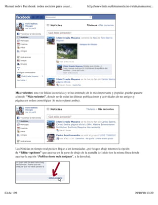 Manual sobre Facebook: redes sociales para usuar...                 http://www.imh.es/dokumentazio-irekia/manuales/...




        Más recientes: una vez leídas las noticias y te has enterado de lo más importante y popular, puedes pasarte
        al modo "Más recientes”, donde verás todas las últimas publicaciones y actividades de tus amigos y
        páginas en orden cronológico (lo más reciente arriba).




        Las Noticias en tiempo real pueden llegar a ser demasiadas , por lo que abajo tenemos la opción
        de “Editar opciones” que aparece en la parte de abajo de la pantalla de Inicio (en la misma línea donde
        aparece la opción “Publicaciones más antiguas”, a la derecha).




63 de 199                                                                                                   09/10/10 13:29
 