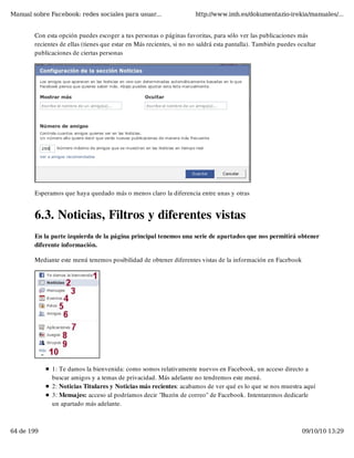 Manual sobre Facebook: redes sociales para usuar...                   http://www.imh.es/dokumentazio-irekia/manuales/...


        Con esta opción puedes escoger a tus personas o páginas favoritas, para sólo ver las publicaciones más
        recientes de ellas (tienes que estar en Más recientes, si no no saldrá esta pantalla). También puedes ocultar
        publicaciones de ciertas personas




        Esperamos que haya quedado más o menos claro la diferencia entre unas y otras


        6.3. Noticias, Filtros y diferentes vistas
        En la parte izquierda de la página principal tenemos una serie de apartados que nos permitirá obtener
        diferente información.

        Mediante este menú tenemos posibilidad de obtener diferentes vistas de la información en Facebook




              1: Te damos la bienvenida: como somos relativamente nuevos en Facebook, un acceso directo a
              buscar amigos y a temas de privacidad. Más adelante no tendremos este menú.
              2: Noticias Titulares y Noticias más recientes: acabamos de ver qué es lo que se nos muestra aquí
              3: Mensajes: acceso al podríamos decir "Buzón de correo" de Facebook. Intentaremos dedicarle
              un apartado más adelante.



64 de 199                                                                                                      09/10/10 13:29
 