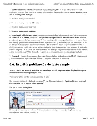 Manual sobre Facebook: redes sociales para usuar...                    http://www.imh.es/dokumentazio-irekia/manuales/...


        1: Escribir un mensaje sin más. Buscamos la caja donde pone ¿Qué es lo que estás pensando? y ahí
        escribimos un texto. En el caso de la imagen, hemos puesto "Aquí escribiremos el mensaje que queremos,
        este es nuestro primer mensaje"

        2: Poner un mensaje con una foto

        3: Poner un mensaje con un  video adjunto

        4: Poner un mensaje con un evento

        5: Poner un mensaje con un enlace

        6: Poner la privacidad de este mensaje que estamos creando. Por defecto estará como lo tenemos puesto
        en MIS PUBLICACIONES, dentro de Configuracion de la privacidad: Información de perfil .Suponer
        por ejemplo que por defecto tenemos que Todo el mundo puede ver mis publicaciones en el muro.  Pero..
        este mensaje que estoy escribiendo es relativo a algo de bicicleta, y sólo quiero que esté visible para la lista
        de Amigos-bici que hemos creado anteriormente  . En el candado, elegiré la opción de Personalizar y
        elegiremos que sea visible para la lista Amigos-bici (tal y como está explicado en el apartado de utilizar las
        listas de amigos) . (NOTA: Una vez hemos añadido este mensaje, el siguiente que iríamos a añadir también
        estaría disponible para TODO el mundo, ya que es la opción que tenemos configurada por defecto)

        7: Compartir: Una vez hemos puesto el mensaje, hemos añadido algún elemento del 2 al 5 (si queremos)
        y hemos establecido la privacidad(6), damos a compartir para publicar el mensaje.


        6.6. Escribir publicación de texto simple
        A veces y quizá sea la mayoría de ellas, nos valdrá con escribir un par de frases simples sin más para
        comunicar a nuestros amigos alguna cosa.

        Vamos a ver cómo escribir un mensaje simple de texto

        Nos ponemos encima de ¿Qué estás pensando? Y escribimos por ejemplo : "Aquí escribiremos el mensaje
        que queremos, este es nuestro primer mensaje"

        Una vez le damos a compartir:




        El mensaje lo veremos y lo verán en distintos sitios (tanto este tipo de mensajes simples, como los
        mensajes con fotos, videos, eventos.. )


68 de 199                                                                                                        09/10/10 13:29
 