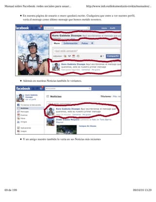 Manual sobre Facebook: redes sociales para usuar...                http://www.imh.es/dokumentazio-irekia/manuales/...


              En nuestra página de usuario o muro quedará escrito. Cualquiera que entre a ver nuestro perfil,
              vería el mensaje como último mensaje que hemos metido nosotros.




              Además en nuestras Noticias también lo veríamos.




              Y un amigo nuestro también lo vería en sus Noticias más recientes




69 de 199                                                                                                  09/10/10 13:29
 