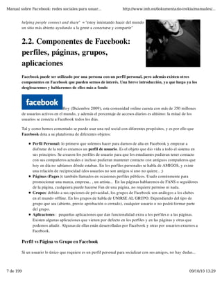 Manual sobre Facebook: redes sociales para usuar...                 http://www.imh.es/dokumentazio-irekia/manuales/...


        helping people connect and share"  = "estoy intentando hacer del mundo
        un sitio más abierto ayudando a la gente a conectarse y compartir"


        2.2. Componentes de Facebook:
        perfiles, páginas, grupos,
        aplicaciones
        Facebook puede ser utilizado por una persona con un perfil personal, pero además existen otros
        componentes en Facebook que pueden sernos de interés. Una breve introducción, ya que luego ya los
        desglosaremos y hablaremos de ellos más a fondo




                                 Hoy (Diciembre 2009), esta comunidad online cuenta con más de 350 millones
        de usuarios activos en el mundo, y además el porcentaje de accesos diarios es altísimo: la mitad de los
        usuarios se conecta a Facebook todos los días.

        Tal y como hemos comentado se puede usar una red social con diferentes propósitos, y es por ello que
        Facebook dota a su plataforma de diferentes objetos:

              Perfil Personal: lo primero que solemos hacer para darnos de alta en Facebook y empezar a
              disfrutar de la red es crearnos un perfil de usuario. Es el objeto que dio vida a todo el sistema en
              sus principios. Se crearon los perfiles de usuario para que los estudiantes pudieran tener contacto
              con sus compañeros actuales e incluso pudieran mantener contacto con antiguos compañeros que
              hoy en día no sabíamos dónde estaban. En los perfiles personales se habla de AMIGOS, y existe
              una relación de reciprocidad (dos usuarios no son amigos si uno no quiere.. ;)
              Páginas (Pages ): también llamados en ocasiones perfiles públicos. Usado comúnmente para
              promocionar una marca, empresa.. , un artista...  En las páginas hablaremos de FANS o seguidores
              de la página, cualquiera puede hacerse Fan de una página, no requiere permiso ni nada.
              Grupos: debido a sus opciones de privacidad, los grupos de Facebook son análogos a los clubes
              en el mundo offline. En los grupos de habla de UNIRSE AL GRUPO. Dependiendo del tipo de
              grupo que sea (abierto, previo aprobación o cerrado), cualquier usuario o no podrá formar parte
              del grupo.
              Aplicaciones :  pequeñas aplicaciones que dan funcionalidad extra a los perfiles o a las páginas.
              Existen algunas aplicaciones que vienen por defecto en los perfiles y en las páginas y otras que
              podemos añadir. Algunas de ellas están desarrolladas por Facebook y otras por usuarios externos a
              Facebook.

        Perfil vs Página vs Grupo en Facebook

        Si un usuario lo único que requiere es un perfil personal para socializar con sus amigos, no hay dudas...



7 de 199                                                                                                     09/10/10 13:29
 