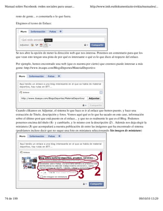 Manual sobre Facebook: redes sociales para usuar...                 http://www.imh.es/dokumentazio-irekia/manuales/...


        resto de gente... o comentarla o lo que fuera.

        Elegimos el icono de Enlace:




         
        Se nos abre la opción de meter la dirección web que nos interesa. Ponemos un comentario para que los
        que vean esto tengan una pista de por qué es interesante o qué es lo que dices al respecto del enlace.

        Por ejemplo, hemos encontrado una web (que es nuestra por cierto) que creemos puede interesar a más
        gente: http://www.itxaspe.com/BlogsDeportes/MaterialDeportivo




        Cuando clikamos en Adjuntar, el sistema lo que hace es ir al enlace que hemos puesto, y hace una
        extracción de Titulo, descripción y fotos. Vemos aquí qué es lo que ha sacado en este caso, información
        sobre el último post que está puesto en el enlace... y que no es realmente lo que es el Blog. Podemos
        ponernos encima del título (1)  y cambiarlo, y lo mismo con la descripción (2) . Además nos deja elegir la
        miniatura (3) que acompañará a nuestra publicación de entre las imágenes que ha encontrado el sistema
        (podríamos incluso decir que no saque una foto en miniatura seleccionando Sin imagen de miniatura)




74 de 199                                                                                                  09/10/10 13:29
 