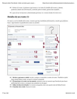 Manual sobre Facebook: redes sociales para usuar...                 http://www.imh.es/dokumentazio-irekia/manuales/...


              1: Enlace al evento: si pulsamos aquí iremos a ver todos los detalles del evento y además
              podremos añadir más información, controlar gente invitada, quienes han aceptado...

              2: para enviar invitaciones a determinadas personas. Lo veremos desde el evento en si.


        Detalles de un evento (1)
        Si vamos a ver los detalles del evento, veremos que hay muchísima información y mucho que podemos
        hacer. Aquí tenemos la pantalla del evento en cuestión:




              1: Invitar a personas a asistir: invitar a amigos o conocidos a asistir al evento. También se pude
              hacer desde Editar evento, así que lo veremos enseguida
              2: Promocionar el evento con un anuncio: podemos crear un anuncio que Facebook para hacer
              publicidad del evento y conseguir más asistentes (es de pago)
              3: Editar la lista de invitados: lo veremos enseguida como una opción más de Editar Evento
              4: Cancelar este evento: borrar el evento



77 de 199                                                                                                   09/10/10 13:29
 
