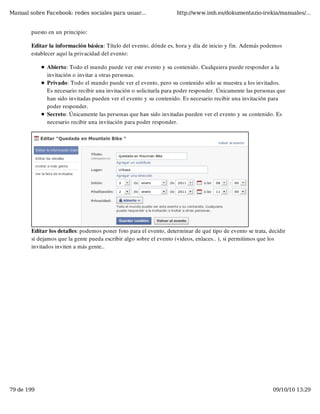 Manual sobre Facebook: redes sociales para usuar...                 http://www.imh.es/dokumentazio-irekia/manuales/...


        puesto en un principio:

        Editar la información básica: Título del evento, dónde es, hora y día de inicio y fin. Además podemos
        establecer aquí la privacidad del evento:

              Abierto: Todo el mundo puede ver este evento y su contenido. Cualquiera puede responder a la
              invitación o invitar a otras personas.
              Privado: Todo el mundo puede ver el evento, pero su contenido sólo se muestra a los invitados.
              Es necesario recibir una invitación o solicitarla para poder responder. Únicamente las personas que
              han sido invitadas pueden ver el evento y su contenido. Es necesario recibir una invitación para
              poder responder.
              Secreto: Únicamente las personas que han sido invitadas pueden ver el evento y su contenido. Es
              necesario recibir una invitación para poder responder.




        Editar los detalles: podemos poner foto para el evento, determinar de qué tipo de evento se trata, decidir
        si dejamos que la gente pueda escribir algo sobre el evento (videos, enlaces.. ), si permitimos que los
        invitados inviten a más gente..




79 de 199                                                                                                   09/10/10 13:29
 