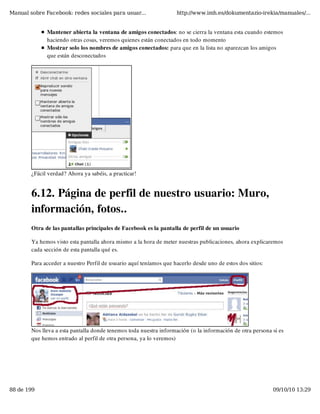 Manual sobre Facebook: redes sociales para usuar...                 http://www.imh.es/dokumentazio-irekia/manuales/...


              Mantener abierta la ventana de amigos conectados: no se cierra la ventana esta cuando estemos
              haciendo otras cosas, veremos quienes están conectados en todo momento
              Mostrar solo los nombres de amigos conectados: para que en la lista no aparezcan los amigos
              que están desconectados




        ¿Fácil verdad? Ahora ya sabéis, a practicar!


        6.12. Página de perfil de nuestro usuario: Muro,
        información, fotos..
        Otra de las pantallas principales de Facebook es la pantalla de perfil de un usuario

        Ya hemos visto esta pantalla ahora mismo a la hora de meter nuestras publicaciones, ahora explicaremos
        cada sección de esta pantalla qué es.

        Para acceder a nuestro Perfil de usuario aquí teníamos que hacerlo desde uno de estos dos sitios:




        Nos lleva a esta pantalla donde tenemos toda nuestra información (o la información de otra persona si es
        que hemos entrado al perfil de otra persona, ya lo veremos)




88 de 199                                                                                                   09/10/10 13:29
 