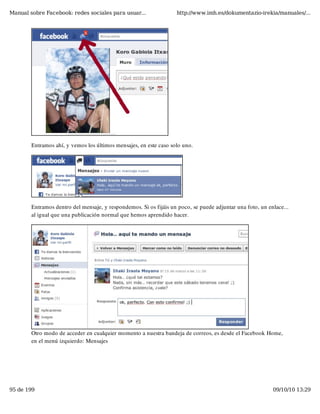 Manual sobre Facebook: redes sociales para usuar...                http://www.imh.es/dokumentazio-irekia/manuales/...




        Entramos ahí, y vemos los últimos mensajes, en este caso solo uno.




        Entramos dentro del mensaje, y respondemos. Si os fijáis un poco, se puede adjuntar una foto, un enlace...
        al igual que una publicación normal que hemos aprendido hacer.




        Otro modo de acceder en cualquier momento a nuestra bandeja de correos, es desde el Facebook Home,
        en el menú izquierdo: Mensajes




95 de 199                                                                                                  09/10/10 13:29
 