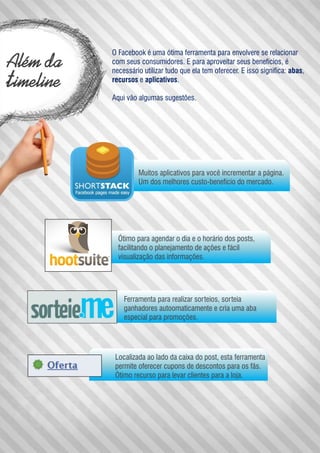 Além da
timeline
O Facebook é uma ótima ferramenta para envolvere se relacionar
com seus consumidores. E para aproveitar seus benefícios, é
necessário utilizar tudo que ela tem oferecer. E isso significa: abas,
recursos e aplicativos.
Aqui vão algumas sugestões.
Muitos aplicativos para você incrementar a página.
Um dos melhores custo-benefício do mercado.
Ótimo para agendar o dia e o horário dos posts,
facilitando o planejamento de ações e fácil
visualização das informações.
Ferramenta para realizar sorteios, sorteia
ganhadores autoomaticamente e cria uma aba
especial para promoções.
Localizada ao lado da caixa do post, esta ferramenta
permite oferecer cupons de descontos para os fãs.
Ótimo recurso para levar clientes para a loja.
 