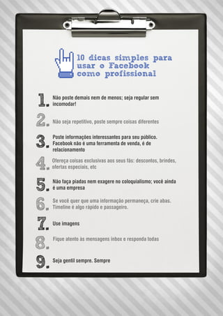 10 dicas simples para
usar o Facebook
como profissional
1.
2.
3.
4.
5.
6.
7.
8.
9.
Não poste demais nem de menos; seja regular sem
incomodar!
Não seja repetitivo, poste sempre coisas diferentes
Ofereça coisas exclusivas aos seus fãs: descontos, brindes,
ofertas especiais, etc
Não faça piadas nem exagere no coloquialismo; você ainda
é uma empresa
Se você quer que uma informação permaneça, crie abas.
Timeline é algo rápido e passageiro.
Use imagens
Fique atento às mensagens inbox e responda todas
Seja gentil sempre. Sempre
Poste informações interessantes para seu público.
Facebook não é uma ferramenta de venda, é de
relacionamento
 
