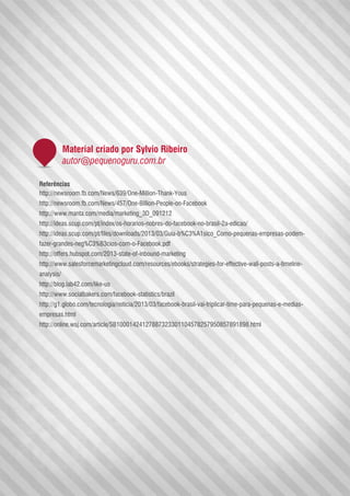 Referências
http://newsroom.fb.com/News/639/One-Million-Thank-Yous
http://newsroom.fb.com/News/457/One-Billion-People-on-Facebook
http://www.manta.com/media/marketing_3D_091212
http://ideas.scup.com/pt/index/os-horarios-nobres-do-facebook-no-brasil-2a-edicao/
http://ideas.scup.com/pt/files/downloads/2013/03/Guia-b%C3%A1sico_Como-pequenas-empresas-podem-
fazer-grandes-neg%C3%B3cios-com-o-Facebook.pdf
http://offers.hubspot.com/2013-state-of-inbound-marketing
http://www.salesforcemarketingcloud.com/resources/ebooks/strategies-for-effective-wall-posts-a-timeline-
analysis/
http://blog.lab42.com/like-us
http://www.socialbakers.com/facebook-statistics/brazil
http://g1.globo.com/tecnologia/noticia/2013/03/facebook-brasil-vai-triplicar-time-para-pequenas-e-medias-
empresas.html
http://online.wsj.com/article/SB10001424127887323301104578257950857891898.html
Material criado por Sylvio Ribeiro
autor@pequenoguru.com.br
 