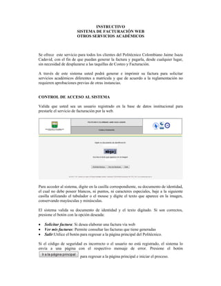 INSTRUCTIVO
SISTEMA DE FACTURACIÓN WEB
OTROS SERVICIOS ACADÉMICOS
Se ofrece este servicio para todos los clientes del Politécnico Colombiano Jaime Isaza
Cadavid, con el fin de que puedan generar la factura y pagarla, desde cualquier lugar,
sin necesidad de desplazarse a las taquillas de Costeo y Facturación.
A través de este sistema usted podrá generar e imprimir su factura para solicitar
servicios académicos diferentes a matrícula y que de acuerdo a la reglamentación no
requieren aprobaciones previas de otras instancias.
CONTROL DE ACCESO AL SISTEMA
Valida que usted sea un usuario registrado en la base de datos institucional para
prestarle el servicio de facturación por la web.
Para acceder al sistema, digite en la casilla correspondiente, su documento de identidad,
el cual no debe poseer blancos, ni puntos, ni caracteres especiales, baje a la siguiente
casilla utilizando el tabulador o el mouse y digite el texto que aparece en la imagen,
conservando mayúsculas y minúsculas.
El sistema valida su documento de identidad y el texto digitado. Si son correctos,
presione el botón con la opción deseada:
Solicitar factura: Si desea elaborar una factura vía web
Ver mis facturas: Permite consultar las facturas que tiene generadas
Salir:Utilice el botón para regresar a la página principal del Politécnico.
Si el código de seguridad es incorrecto o el usuario no está registrado, el sistema lo
envía a una página con el respectivo mensaje de error. Presione el botón
para regresar a la página principal e iniciar el proceso.
 