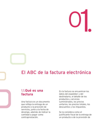 El ABC de la factura electrónica


1.1.Qué es una                   En la factura se encuentran los
factura                          datos del expedidor y del
                                 destinatario, el detalle de los
                                 productos y servicios
Una factura es un documento      suministrados, los precios
que refleja la entrega de un     unitarios, los precios totales, los
producto o la provisión de       descuentos y los impuestos.
servicios, junto a la fecha de
devengo, además de indicar la    Se la considera como el
cantidad a pagar como            justificante fiscal de la entrega de
contraprestación.                un producto o de la provisión de
 