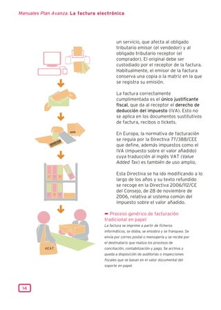 Manuales Plan Avanza. La factura electrónica




                                          un servicio, que afecta al obligado
                                          tributario emisor (el vendedor) y al
                                          obligado tributario receptor (el
                                          comprador). El original debe ser
                                          custodiado por el receptor de la factura.
                                          Habitualmente, el emisor de la factura
                                          conserva una copia o la matriz en la que
                                          se registra su emisión.

                                          La factura correctamente
                                          cumplimentada es el único justificante
                                          fiscal, que da al receptor el derecho de
                                          deducción del impuesto (IVA). Esto no
                                          se aplica en los documentos sustitutivos
                                          de factura, recibos o tickets.

                                          En Europa, la normativa de facturación
                                          se regula por la Directiva 77/388/CEE
                                          que define, además impuestos como el
                                          IVA (impuesto sobre el valor añadido)
                                          cuya traducción al inglés VAT (Value
                                          Added Tax) es también de uso amplio.

                                          Esta Directiva se ha ido modificando a lo
                                          largo de los años y su texto refundido
                                          se recoge en la Directiva 2006/112/CE
                                          del Consejo, de 28 de noviembre de
                                          2006, relativa al sistema común del
                                          impuesto sobre el valor añadido.

                                   ¬ Proceso genérico de facturación
                                   tradicional en papel
                                   La factura se imprime a partir de ficheros
                                   informáticos, se dobla, se ensobra y se franquea. Se
                                   envía por correo postal o mensajería y se recibe por
                                   el destinatario que realiza los procesos de
                                   conciliación, contabilización y pago. Se archiva y
                                   queda a disposición de auditorías o inspecciones
                                   fiscales que se basan en el valor documental del
                                   soporte en papel.




 14
 