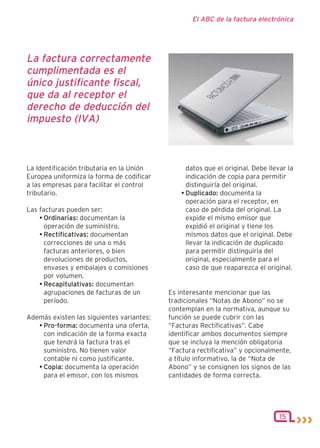 El ABC de la factura electrónica




La factura correctamente
cumplimentada es el
único justificante fiscal,
que da al receptor el
derecho de deducción del
impuesto (IVA)



La Identificación tributaria en la Unión         datos que el original. Debe llevar la
Europea uniformiza la forma de codificar         indicación de copia para permitir
a las empresas para facilitar el control         distinguirla del original.
tributario.                                    • Duplicado: documenta la
                                                 operación para el receptor, en
Las facturas pueden ser:                         caso de pérdida del original. La
    • Ordinarias: documentan la                  expide el mismo emisor que
      operación de suministro.                   expidió el original y tiene los
    • Rectificativas: documentan                 mismos datos que el original. Debe
      correcciones de una o más                  llevar la indicación de duplicado
      facturas anteriores, o bien                para permitir distinguirla del
      devoluciones de productos,                 original, especialmente para el
      envases y embalajes o comisiones           caso de que reaparezca el original.
      por volumen.
    • Recapitulativas: documentan
      agrupaciones de facturas de un       Es interesante mencionar que las
      período.                             tradicionales “Notas de Abono” no se
                                           contemplan en la normativa, aunque su
Además existen las siguientes variantes:   función se puede cubrir con las
   • Pro-forma: documenta una oferta,      “Facturas Rectificativas”. Cabe
     con indicación de la forma exacta     identificar ambos documentos siempre
     que tendrá la factura tras el         que se incluya la mención obligatoria
     suministro. No tienen valor           “Factura rectificativa” y opcionalmente,
     contable ni como justificante.        a título informativo, la de “Nota de
   • Copia: documenta la operación         Abono” y se consignen los signos de las
     para el emisor, con los mismos        cantidades de forma correcta.




                                                                                 15
 