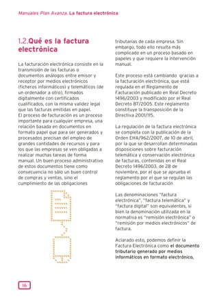 Manuales Plan Avanza. La factura electrónica




1.2.Qué es la factura                       tributarias de cada empresa. Sin
                                            embargo, todo ello resulta más
electrónica                                 complicado en un proceso basado en
                                            papeles y que requiere la intervención
La facturación electrónica consiste en la   manual.
transmisión de las facturas o
documentos análogos entre emisor y          Este proceso está cambiando gracias a
receptor por medios electrónicos            la facturación electrónica, que está
(ficheros informáticos) y telemáticos (de   regulada en el Reglamento de
un ordenador a otro), firmados              Facturación publicado en Real Decreto
digitalmente con certificados               1496/2003 y modificado por el Real
cualificados, con la misma validez legal    Decreto 87/2005. Este reglamento
que las facturas emitidas en papel.         constituye la transposición de la
El proceso de facturación es un proceso     Directiva 2001/115.
importante para cualquier empresa, una
relación basada en documentos en            La regulación de la factura electrónica
formato papel que para ser generados y      se completa con la publicación de la
procesados precisan del empleo de           Orden EHA/962/2007, de 10 de abril,
grandes cantidades de recursos y para       por la que se desarrollan determinadas
los que las empresas se ven obligadas a     disposiciones sobre facturación
realizar muchas tareas de forma             telemática y conservación electrónica
manual. Un buen proceso administrativo      de facturas, contenidas en el Real
de estos documentos tiene como              Decreto 1496/2003, de 28 de
consecuencia no sólo un buen control        noviembre, por el que se aprueba el
de compras y ventas, sino el                reglamento por el que se regulan las
cumplimiento de las obligaciones            obligaciones de facturación

                                            Las denominaciones “factura
                                            electrónica”, “factura telemática” y
                                            “factura digital” son equivalentes, si
                                            bien la denominación utilizada en la
                                            normativa es “remisión electrónica” o
                                            “remisión por medios electrónicos” de
                                            factura.

                                            Aclarado esto, podemos definir la
                                            Factura Electrónica como el documento
                                            tributario generado por medios
                                            informáticos en formato electrónico,




 16
 