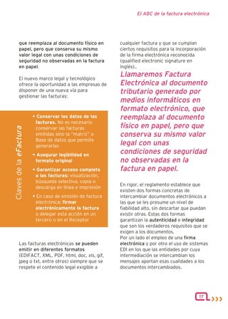 El ABC de la factura electrónica




         que reemplaza al documento físico en             cualquier factura y que se cumplan
         papel, pero que conserva su mismo                ciertos requisitos para la incorporación
         valor legal con unas condiciones de              de la firma electrónica reconocida
         seguridad no observadas en la factura            (qualified electronic signature en
         en papel.                                        inglés)..

         El nuevo marco legal y tecnológico
                                                          Llamaremos Factura
         ofrece la oportunidad a las empresas de          Electrónica al documento
         disponer de una nueva vía para                   tributario generado por
         gestionar las facturas:
                                                          medios informáticos en
                                                          formato electrónico, que
                        • Conservar los datos de las      reemplaza al documento
                         facturas. No es necesario
                                                          físico en papel, pero que
Claves de la eFactura




                         conservar las facturas
                         emitidas sino la “matriz” o      conserva su mismo valor
                         Base de datos que permite
                         generarlas                       legal con unas
                        • Asegurar legibilidad en
                                                          condiciones de seguridad
                         formato original                 no observadas en la
                        • Garantizar acceso completo      factura en papel.
                         a las facturas: visualización,
                         búsqueda selectiva, copia o
                                                          En rigor, el reglamento establece que
                         descarga en línea e impresión
                                                          existen dos formas concretas de
                        • En caso de emisión de factura   intercambiar documentos electrónicos a
                         electrónica: firmar              las que se les presume un nivel de
                         electrónicamente la factura      fiabilidad alto, sin descartar que puedan
                         o delegar esta acción en un      existir otras. Estas dos formas
                         tercero o en el Receptor         garantizan la autenticidad e integridad
                                                          que son los verdaderos requisitos que se
                                                          exigen a los documentos.
                                                          Por un lado el empleo de una firma
         Las facturas electrónicas se pueden              electrónica y por otro el uso de sistemas
         emitir en diferentes formatos                    EDI en los que las entidades por cuya
         (EDIFACT, XML, PDF, html, doc, xls, gif,         intermediación se intercambian los
         jpeg o txt, entre otros) siempre que se          mensajes aportan esas cualidades a los
         respete el contenido legal exigible a            documentos intercambiados.




                                                                                              17
 