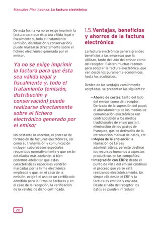 Manuales Plan Avanza. La factura electrónica




De esta forma ya no se exige imprimir la    1.5.Ventajas, beneficios
factura para que ésta sea válida legal y
fiscalmente y, todo el tratamiento
                                            y ahorros de la factura
(emisión, distribución y conservación)      electrónica
puede realizarse directamente sobre el
fichero electrónico generado por el         La factura electrónica genera grandes
emisor.                                     beneficios a las empresas que la
                                            utilizan, tanto del lado del emisor como
Ya no se exige imprimir                     del receptor. Existen muchas razones
                                            para adoptar la factura electrónica, que
la factura para que ésta                    van desde los puramente económicos
sea válida legal y                          hasta los ecológicos.

fiscalmente y, todo el                      Dentro de las ventajas comúnmente
tratamiento (emisión,                       aceptadas, se presentan las siguientes:
distribución y                                  • Ahorro de costes: tanto del lado
conservación) puede                               del emisor como del receptor.
                                                  Derivado de la supresión del papel,
realizarse directamente                           el abaratamiento de los medios de
sobre el fichero                                  comunicación electrónicos (en
electrónico generado por                          contraposición a los medios
                                                  tradicionales de envío postal),
el emisor                                         eliminación de los gastos de
                                                  franqueo, gastos derivados de la
No obstante lo anterior, el proceso de            introducción manual de datos, etc.
formación de facturas electrónicas, así         • Mejora de la eficiencia: la
como su transmisión y comunicación                liberación de tareas
incluyen subprocesos especiales                   administrativas, permite destinar
requeridos normativamente y que serán             los recursos humanos a aspectos
detallados más adelante, si bien                  productivos en las compañías.
podemos adelantar que estas                     • Integración con ERPs: desde el
características especiales vendrán                punto de vista del emisor continúa
marcadas por la firma electrónica                 el proceso que ya se está
empleada y que, en el caso de la                  realizando electrónicamente. Un
emisión, exigirá el uso de un certificado         simple clic desde el ERP y la
admitido para la firma de facturas y en           factura es emitida y enviada.
el caso de la recepción, la verificación          Desde el lado del receptor los
de la validez de dicho certificado.               datos se pueden introducir




 20
 