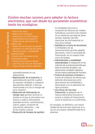 El ABC de la factura electrónica




          Existen muchas razones para adoptar la factura
          electrónica, que van desde los puramente económicos
          hasta los ecológicos
                                                                        la inmediatez del envío y
                          • Ahorro de costes                            recepción de facturas por medios
                                                                        telemáticos convierte este trámite
Ventajas de la eFactura




                          • Mejora de la eficiencia
                          • Integración con ERPs propios                en un elemento que deja de tener
                          • Optimización de la tesorería                sentido. Además, permite
                          • Obtención de información en                 solucionar las discrepancias en
                          tiempo real                                   muy poco tiempo.
                          • Reducción de tiempos de gestión           • Agilidad en la toma de decisiones:
                          • Agilidad en la toma de decisiones           la inmediatez de las
                          • Administración y contabilidad               comunicaciones permite adoptar
                          automatizadas                                 decisiones, como la necesidad de
                          • Disminución de costes de los                financiación, en un espacio más
                          documentos papel                              corto de tiempo.
                          • Control de acciones erróneas              • Administración y contabilidad
                          • Uso eficaz de recursos financieros          automatizadas: la integración en los
                          • Flujos transaccionales agilizados           sistemas de la empresa permite que
                                                                        toda la inserción de datos y las
                                                                        operaciones contables requieran
                            automáticamente en sus                      mucha menos participación humana.
                            aplicaciones.                             • Control de acciones erróneas: a
                          • Optimización de la tesorería: la            través de sistemas de alertas que
                            automatización permite cuadrar              detectan discrepancias entre
                            los apuntes contables y comparar            operaciones de contabilidad y
                            documentos (albarán / factura),             facturación o en la aplicación de
                            minimizando a la vez el margen de           tipos erróneos.
                            error humano.                             • Uso eficaz de recursos
                          • Obtención de información en                 financieros: la adopción de la
                            tiempo real: permite verificar el           factura electrónica favorece el
                            estado en el que se encuentra una           acceso a medios de financiación
                            factura y toda su información               como el factoring o el confirming.
                            asociada (errores, rectificaciones,
                            cobros, pagos, recepción de           Se consigue, en definitiva, una mayor
                            mercancías, albaranes, ...) de        calidad de servicio que repercute a su
                            forma exacta y actual.                vez en una mayor competitividad de la
                          • Reducción de tiempos de gestión:      empresa.




                                                                                                       21
 