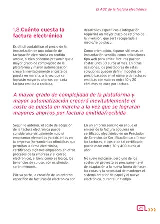 El ABC de la factura electrónica




1.8.Cuánto cuesta la                         desarrollos específicos e integración
                                             requerirá un mayor plazo de retorno de
factura electrónica                          la inversión, que será recuperada a
                                             medio/largo plazo.
Es difícil contabilizar el precio de la
implantación de una solución de              Como orientación, algunos sistemas de
facturación electrónica en sentido           implantación sencilla, como aplicaciones
amplio, si bien podemos presumir que a       tipo web para emitir facturas pueden
mayor grado de complejidad de la             costar unos 30 euros al mes. En otras
plataforma y mayor automatización            ocasiones, los prestadores de estas
crecerá inevitablemente el coste de          soluciones pueden definir modelos de
puesta en marcha, a la vez que se            precio basados en el número de facturas
lograrán mayores ahorros por cada            emitidas con valores entre 10 y 20
factura emitida o recibida.                  céntimos de euro por factura.


A mayor grado de complejidad de la plataforma y
mayor automatización crecerá inevitablemente el
coste de puesta en marcha a la vez que se lograran
mayores ahorros por factura emitida/recibida

Según lo anterior, el coste de adopción      En un entorno sencillo en el que el
de la factura electrónica puede              emisor de la factura adquiera un
considerarse virtualmente nulo si            certificado electrónico en un Prestador
empleamos elementos ya existentes en         de Servicios de Certificación para firmar
la empresa (herramientas ofimáticas que      las facturas, el coste de tal certificado
permitan la firma electrónica,               puede estar entre 30 y 400 euros al
certificados digitales empleados en otros    año.
procesos de la empresa y el correo
electrónico), si bien, como es lógico, los   No suele indicarse, pero uno de los
beneficios de su uso, aún existiendo,        costes del proyecto es precisamente el
serán menores.                               de adaptación a la nueva forma de hacer
                                             las cosas, y la necesidad de mantener el
Por su parte, la creación de un entorno      sistema anterior de papel y el nuevo
específico de facturación electrónica con    electrónico, durante un tiempo.




                                                                                 25
 
