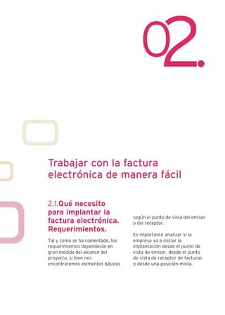 Trabajar con la factura
electrónica de manera fácil

2.1.Qué necesito
para implantar la
                                  según el punto de vista del emisor
factura electrónica.              o del receptor.
Requerimientos.
                                  Es importante analizar si la
Tal y como se ha comentado, los   empresa va a iniciar la
requerimientos dependerán en      implantación desde el punto de
gran medida del alcance del       vista de emisor, desde el punto
proyecto, si bien nos             de vista de receptor de facturas
encontraremos elementos básicos   o desde una posición mixta.
 