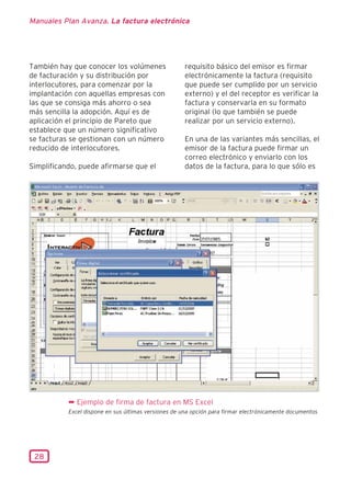 Manuales Plan Avanza. La factura electrónica




También hay que conocer los volúmenes                requisito básico del emisor es firmar
de facturación y su distribución por                 electrónicamente la factura (requisito
interlocutores, para comenzar por la                 que puede ser cumplido por un servicio
implantación con aquellas empresas con               externo) y el del receptor es verificar la
las que se consiga más ahorro o sea                  factura y conservarla en su formato
más sencilla la adopción. Aquí es de                 original (lo que también se puede
aplicación el principio de Pareto que                realizar por un servicio externo).
establece que un número significativo
se facturas se gestionan con un número               En una de las variantes más sencillas, el
reducido de interlocutores.                          emisor de la factura puede firmar un
                                                     correo electrónico y enviarlo con los
Simplificando, puede afirmarse que el                datos de la factura, para lo que sólo es




           ¬ Ejemplo de firma de factura en MS Excel
           Excel dispone en sus últimas versiones de una opción para firmar electrónicamente documentos




 28
 