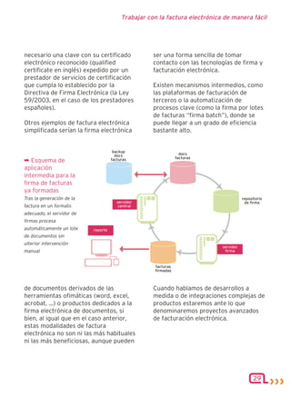 Trabajar con la factura electrónica de manera fácil




necesario una clave con su certificado        ser una forma sencilla de tomar
electrónico reconocido (qualified             contacto con las tecnologías de firma y
certificate en inglés) expedido por un        facturación electrónica.
prestador de servicios de certificación
que cumpla lo establecido por la              Existen mecanismos intermedios, como
Directiva de Firma Electrónica (la Ley        las plataformas de facturación de
59/2003, en el caso de los prestadores        terceros o la automatización de
españoles).                                   procesos clave (como la firma por lotes
                                              de facturas “firma batch”), donde se
Otros ejemplos de factura electrónica         puede llegar a un grado de eficiencia
simplificada serían la firma electrónica      bastante alto.



¬ Esquema de
aplicación
intermedia para la
firma de facturas
ya formadas
Tras la generación de la
factura en un formato
adecuado, el servidor de
firmas procesa
automáticamente un lote
de documentos sin
ulterior intervención
manual




de documentos derivados de las                Cuando hablamos de desarrollos a
herramientas ofimáticas (word, excel,         medida o de integraciones complejas de
acrobat, ...) o productos dedicados a la      productos estaremos ante lo que
firma electrónica de documentos, si           denominaremos proyectos avanzados
bien, al igual que en el caso anterior,       de facturación electrónica.
estas modalidades de factura
electrónica no son ni las más habituales
ni las más beneficiosas, aunque pueden




                                                                                 29
 