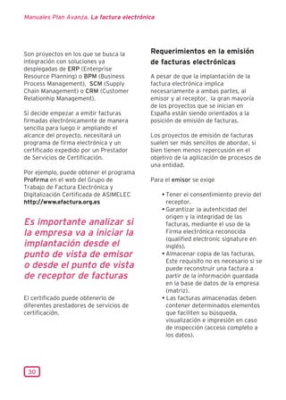 Manuales Plan Avanza. La factura electrónica




Son proyectos en los que se busca la      Requerimientos en la emisión
integración con soluciones ya             de facturas electrónicas
desplegadas de ERP (Enterprise
Resource Planning) o BPM (Business        A pesar de que la implantación de la
Process Management), SCM (Supply          factura electrónica implica
Chain Management) o CRM (Customer         necesariamente a ambas partes, al
Relationhip Management).                  emisor y al receptor, la gran mayoría
                                          de los proyectos que se inician en
Si decide empezar a emitir facturas       España están siendo orientados a la
firmadas electrónicamente de manera       posición de emisión de facturas.
sencilla para luego ir ampliando el
alcance del proyecto, necesitará un       Los proyectos de emisión de facturas
programa de firma electrónica y un        suelen ser más sencillos de abordar, si
certificado expedido por un Prestador     bien tienen menos repercusión en el
de Servicios de Certificación.            objetivo de la agilización de procesos de
                                          una entidad.
Por ejemplo, puede obtener el programa
Profirma en el web del Grupo de           Para el emisor se exige
Trabajo de Factura Electrónica y
Digitalización Certificada de ASIMELEC         • Tener el consentimiento previo del
http://www.efactura.org.es                       receptor.
                                               • Garantizar la autenticidad del
                                                 origen y la integridad de las
Es importante analizar si                        facturas, mediante el uso de la
la empresa va a iniciar la                       Firma electrónica reconocida
                                                 (qualified electronic signature en
implantación desde el                            inglés).
punto de vista de emisor                       • Almacenar copia de las facturas.
                                                 Este requisito no es necesario si se
o desde el punto de vista                        puede reconstruir una factura a
de receptor de facturas                          partir de la información guardada
                                                 en la base de datos de la empresa
                                                 (matriz).
El certificado puede obtenerlo de              • Las facturas almacenadas deben
diferentes prestadores de servicios de           contener determinados elementos
certificación.                                   que faciliten su búsqueda,
                                                 visualización e impresión en caso
                                                 de inspección (acceso completo a
                                                 los datos).




 30
 