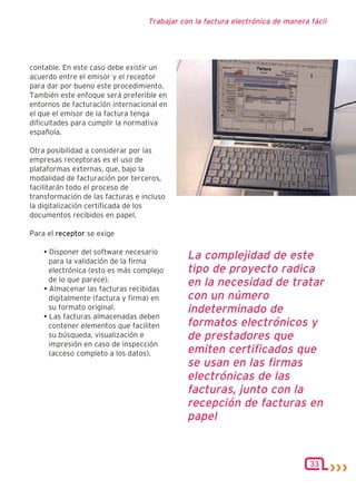 Trabajar con la factura electrónica de manera fácil




contable. En este caso debe existir un
acuerdo entre el emisor y el receptor
para dar por bueno este procedimiento.
También este enfoque será preferible en
entornos de facturación internacional en
el que el emisor de la factura tenga
dificultades para cumplir la normativa
española.

Otra posibilidad a considerar por las
empresas receptoras es el uso de
plataformas externas, que, bajo la
modalidad de facturación por terceros,
facilitarán todo el proceso de
transformación de las facturas e incluso
la digitalización certificada de los
documentos recibidos en papel.

Para el receptor se exige

    • Disponer del software necesario
      para la validación de la firma
                                             La complejidad de este
      electrónica (esto es más complejo      tipo de proyecto radica
      de lo que parece).                     en la necesidad de tratar
    • Almacenar las facturas recibidas
      digitalmente (factura y firma) en      con un número
      su formato original.                   indeterminado de
    • Las facturas almacenadas deben
      contener elementos que faciliten       formatos electrónicos y
      su búsqueda, visualización e           de prestadores que
      impresión en caso de inspección
      (acceso completo a los datos).         emiten certificados que
                                             se usan en las firmas
                                             electrónicas de las
                                             facturas, junto con la
                                             recepción de facturas en
                                             papel


                                                                                33
 
