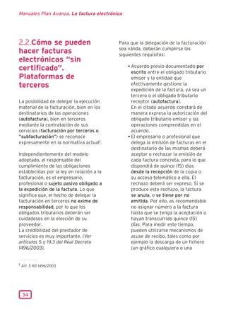 Manuales Plan Avanza. La factura electrónica




2.2.Cómo se pueden                         Para que la delegación de la facturación
                                           sea válida, deberán cumplirse los
hacer facturas                             siguientes requisitos:
electrónicas “sin
                                               • Acuerdo previo documentado por
certificado”.                                    escrito entre el obligado tributario
Plataformas de                                   emisor y la entidad que
terceros                                         efectivamente gestione la
                                                 expedición de la factura, ya sea un
                                                 tercero o el obligado tributario
La posibilidad de delegar la ejecución           receptor (autofactura).
material de la facturación, bien en los          En el citado acuerdo constará de
destinatarios de las operaciones                 manera expresa la autorización del
(autofactura), bien en terceros                  obligado tributario emisor y las
mediante la contratación de sus                  operaciones comprendidas en el
servicios (facturación por terceros o            acuerdo.
“subfacturación”) se reconoce                  • El empresario o profesional que
expresamente en la normativa actual1.            delega la emisión de facturas en el
                                                 destinatario de las mismas deberá
Independientemente del modelo                    aceptar o rechazar la emisión de
adoptado, el responsable del                     cada factura concreta, para lo que
cumplimiento de las obligaciones                 dispondrá de quince (15) días
establecidas por la ley en relación a la         desde la recepción de la copia o
facturación, es el empresario,                   su acceso telemático a ella. El
profesional o sujeto pasivo obligado a           rechazo deberá ser expreso. Si se
la expedición de la factura. Lo que              produce este rechazo, la factura
significa que, el hecho de delegar la            se anula, o se tiene por no
facturación en terceros no exime de              emitida. Por ello, es recomendable
responsabilidad, por lo que los                  no asignar número a la factura
obligados tributarios deberán ser                hasta que se tenga la aceptación o
cuidadosos en la elección de su                  hayan transcurrido quince (15)
proveedor.                                       días. Para medir este tiempo,
La credibilidad del prestador de                 pueden utilizarse mecanismos de
servicios es muy importante. (Ver                acuse de recibo, tales como por
artículos 5 y 19.3 del Real Decreto              ejemplo la descarga de un fichero
1496/2003).                                      (un gráfico cualquiera o una


1 Art. 5 RD 1496/2003




 34
 