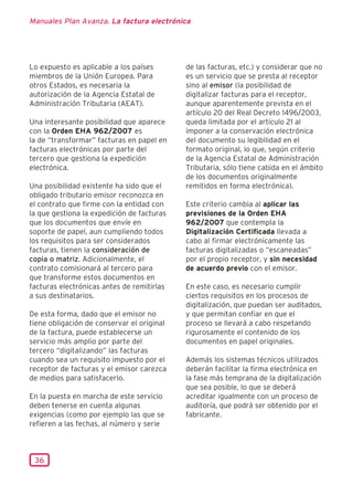 Manuales Plan Avanza. La factura electrónica




Lo expuesto es aplicable a los países       de las facturas, etc.) y considerar que no
miembros de la Unión Europea. Para          es un servicio que se presta al receptor
otros Estados, es necesaria la              sino al emisor (la posibilidad de
autorización de la Agencia Estatal de       digitalizar facturas para el receptor,
Administración Tributaria (AEAT).           aunque aparentemente prevista en el
                                            artículo 20 del Real Decreto 1496/2003,
Una interesante posibilidad que aparece     queda limitada por el artículo 21 al
con la Orden EHA 962/2007 es                imponer a la conservación electrónica
la de “transformar” facturas en papel en    del documento su legibilidad en el
facturas electrónicas por parte del         formato original, lo que, según criterio
tercero que gestiona la expedición          de la Agencia Estatal de Administración
electrónica.                                Tributaria, sólo tiene cabida en el ámbito
                                            de los documentos originalmente
Una posibilidad existente ha sido que el    remitidos en forma electrónica).
obligado tributario emisor reconozca en
el contrato que firme con la entidad con    Este criterio cambia al aplicar las
la que gestiona la expedición de facturas   previsiones de la Orden EHA
que los documentos que envíe en             962/2007 que contempla la
soporte de papel, aun cumpliendo todos      Digitalización Certificada llevada a
los requisitos para ser considerados        cabo al firmar electrónicamente las
facturas, tienen la consideración de        facturas digitalizadas o “escaneadas”
copia o matriz. Adicionalmente, el          por el propio receptor, y sin necesidad
contrato comisionará al tercero para        de acuerdo previo con el emisor.
que transforme estos documentos en
facturas electrónicas antes de remitirlas   En este caso, es necesario cumplir
a sus destinatarios.                        ciertos requisitos en los procesos de
                                            digitalización, que puedan ser auditados,
De esta forma, dado que el emisor no        y que permitan confiar en que el
tiene obligación de conservar el original   proceso se llevará a cabo respetando
de la factura, puede establecerse un        rigurosamente el contenido de los
servicio más amplio por parte del           documentos en papel originales.
tercero “digitalizando” las facturas
cuando sea un requisito impuesto por el     Además los sistemas técnicos utilizados
receptor de facturas y el emisor carezca    deberán facilitar la firma electrónica en
de medios para satisfacerlo.                la fase más temprana de la digitalización
                                            que sea posible, lo que se deberá
En la puesta en marcha de este servicio     acreditar igualmente con un proceso de
deben tenerse en cuenta algunas             auditoría, que podrá ser obtenido por el
exigencias (como por ejemplo las que se     fabricante.
refieren a las fechas, al número y serie



 36
 