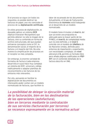 Manuales Plan Avanza. La factura electrónica




Si el proceso se sigue con todos los        labor de escaneado de los documentos.
requisitos, es posible destruir las         Actualmente, el Grupo de Facturación
facturas en papel, una vez concluido el     Electrónica de Asimelec está trabajando
proceso de su digitalización certificada.   en el desarrollo de un modelo
                                            normalizado.
En estos procesos de digitalización, es
deseable aplicar un sistema OCR             El modelo tiene 4 niveles: el nivel A, del
(Optical Character Recognition) que         que ya existe una propuesta es
permita obtener no sólo la imagen de la     adecuado para la mayor parte de las
factura, sino su contenido en forma de      PYMES, el nivel B, de complejidad media
archivo estructurado, del que puedan        aun no está definido, y el nivel C
extraerse conceptos como el CIF, la         coincide con el modelo de UNeDocs de
denominación social, el importe de la       las Naciones Unidas, definido para
factura y el importe del IVA. De esta       entornos de importación y exportación,
manera la simplificación de procesos en     con necesidades complejas. Un nivel
el receptor es más completa.                adicional el D, permite un formato libre
                                            pero añade páginas codificadas en PDF-
Sin embargo, la enorme variedad de          417 con el contenido detallado de la
formatos de factura (cada empresa           factura descrito en XML
desarrolla el suyo) hace muy complejo
un sistema de OCR universal y obliga
habitualmente a adaptar plantillas de
reconocimiento a las facturas de los
emisores más relevantes.

Por ello, pensando en facilitar la
digitalización de documentos es
interesante poder contar con un modelo
normalizado de facturas, que faciliten la


La posibilidad de delegar la ejecución material
de la facturación, bien en los destinatarios
de las operaciones (autofactura),
bien en terceros mediante la contratación
de sus servicios (facturación por terceros)
se reconoce expresamente en la normativa actual


 38
 