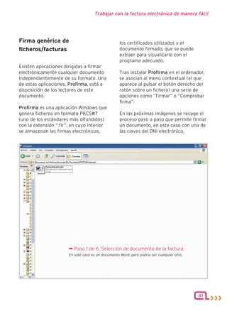 Trabajar con la factura electrónica de manera fácil




Firma genérica de                                   los certificados utilizados y el
ficheros/facturas                                   documento firmado, que se puede
                                                    extraer para visualizarlo con el
                                                    programa adecuado.
Existen aplicaciones dirigidas a firmar
electrónicamente cualquier documento                Tras instalar Profirma en el ordenador,
independientemente de su formato. Una               se asocian al menú contextual (el que
de estas aplicaciones, Profirma, está a             aparece al pulsar el botón derecho del
disposición de los lectores de este                 ratón sobre un fichero) una serie de
documento.                                          opciones como “Firmar” o “Comprobar
                                                    firma”.
Profirma es una aplicación Windows que
genera ficheros en formato PKCS#7                   En las próximas imágenes se recoge el
(uno de los estándares más difundidos)              proceso paso a paso que permite firmar
con la extensión “.fir”, en cuyo interior           un documento, en este caso con una de
se almacenan las firmas electrónicas,               las claves del DNI electrónico.




                       ¬ Paso 1 de 6. Selección de documento de la factura.
                       En este caso es un documento Word, pero podría ser cualquier otro.




                                                                                            41
 