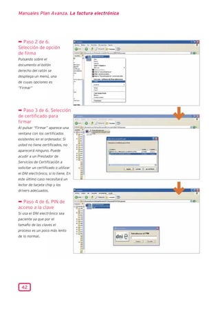 Manuales Plan Avanza. La factura electrónica




¬ Paso 2 de 6.
Selección de opción
de firma
Pulsando sobre el
documento el botón
derecho del ratón se
despliega un menú, una
de cuyas opciones es
“Firmar”




¬ Paso 3 de 6. Selección
de certificado para
firmar
Al pulsar “Firmar” aparece una
ventana con los certificados
existentes en el ordenador. Si
usted no tiene certificados, no
aparecerá ninguno. Puede
acudir a un Prestador de
Servicios de Certificación a
solicitar un certificado o utilizar
el DNI electrónico, si lo tiene. En
este último caso necesitará un
lector de tarjeta chip y los
drivers adecuados.


¬ Paso 4 de 6. PIN de
acceso a la clave
Si usa el DNI electrónico sea
paciente ya que por el
tamaño de las claves el
proceso es un poco más lento
de lo normal.




  42
 