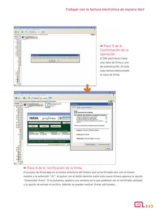 Trabajar con la factura electrónica de manera fácil




                                                                  ¬ Paso 5 de 6.
                                                                  Confirmación de la
                                                                  operación
                                                                  El DNI electrónico tiene
                                                                  una clave de firma y una
                                                                  de autenticación. En este
                                                                  caso hemos seleccionado
                                                                  la clave de firma.




¬ Paso 6 de 6. Verificación de la firma
El proceso de firma deja en el mismo directorio del fichero que se ha firmado otro con el mismo
nombre y la extensión “.fir”. Al pulsar con el botón derecho sobre este nuevo fichero aparece la opción
“Comprobar firma”. Si la pulsamos, aparece una ventana en la que podemos ver el certificado utilizado
y la opción de extraer el archivo. Además se pueden realizar firmas adicionales .




                                                                                                  43
 