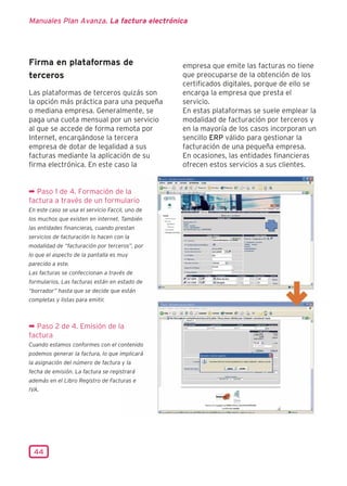 Manuales Plan Avanza. La factura electrónica




Firma en plataformas de                          empresa que emite las facturas no tiene
terceros                                         que preocuparse de la obtención de los
                                                 certificados digitales, porque de ello se
Las plataformas de terceros quizás son           encarga la empresa que presta el
la opción más práctica para una pequeña          servicio.
o mediana empresa. Generalmente, se              En estas plataformas se suele emplear la
paga una cuota mensual por un servicio           modalidad de facturación por terceros y
al que se accede de forma remota por             en la mayoría de los casos incorporan un
Internet, encargándose la tercera                sencillo ERP válido para gestionar la
empresa de dotar de legalidad a sus              facturación de una pequeña empresa.
facturas mediante la aplicación de su            En ocasiones, las entidades financieras
firma electrónica. En este caso la               ofrecen estos servicios a sus clientes.


¬ Paso 1 de 4. Formación de la
factura a través de un formulario
En este caso se usa el servicio Faccil, uno de
los muchos que existen en internet. También
las entidades financieras, cuando prestan
servicios de facturación lo hacen con la
modalidad de “facturación por terceros”, por
lo que el aspecto de la pantalla es muy
parecido a este.
Las facturas se confeccionan a través de
formularios. Las facturas están en estado de
“borrador” hasta que se decide que están
completas y listas para emitir.



¬ Paso 2 de 4. Emisión de la
factura
Cuando estamos conformes con el contenido
podemos generar la factura, lo que implicará
la asignación del número de factura y la
fecha de emisión. La factura se registrará
además en el Libro Registro de Facturas e
IVA.




  44
 