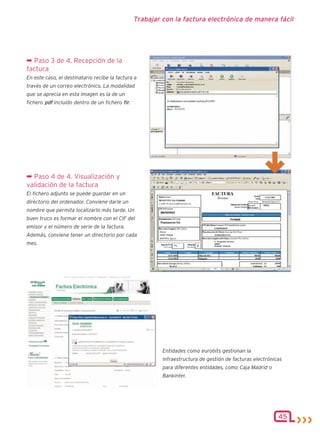 Trabajar con la factura electrónica de manera fácil




¬ Paso 3 de 4. Recepción de la
factura
En este caso, el destinatario recibe la factura a
través de un correo electrónico. La modalidad
que se aprecia en esta imagen es la de un
fichero pdf incluido dentro de un fichero fir.




¬ Paso 4 de 4. Visualización y
validación de la factura
El fichero adjunto se puede guardar en un
directorio del ordenador. Conviene darle un
nombre que permita localizarlo más tarde. Un
buen truco es formar el nombre con el CIF del
emisor y el número de serie de la factura.
Además, conviene tener un directorio por cada
mes.




                                                          Entidades como eurobits gestionan la
                                                          infraestructura de gestión de facturas electrónicas
                                                          para diferentes entidades, como Caja Madrid o
                                                          Bankinter.




                                                                                                           45
 